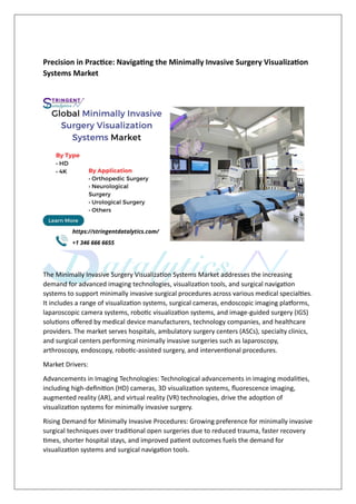 Precision in Practice: Navigating the Minimally Invasive Surgery Visualization
Systems Market
The Minimally Invasive Surgery Visualization Systems Market addresses the increasing
demand for advanced imaging technologies, visualization tools, and surgical navigation
systems to support minimally invasive surgical procedures across various medical specialties.
It includes a range of visualization systems, surgical cameras, endoscopic imaging platforms,
laparoscopic camera systems, robotic visualization systems, and image-guided surgery (IGS)
solutions offered by medical device manufacturers, technology companies, and healthcare
providers. The market serves hospitals, ambulatory surgery centers (ASCs), specialty clinics,
and surgical centers performing minimally invasive surgeries such as laparoscopy,
arthroscopy, endoscopy, robotic-assisted surgery, and interventional procedures.
Market Drivers:
Advancements in Imaging Technologies: Technological advancements in imaging modalities,
including high-definition (HD) cameras, 3D visualization systems, fluorescence imaging,
augmented reality (AR), and virtual reality (VR) technologies, drive the adoption of
visualization systems for minimally invasive surgery.
Rising Demand for Minimally Invasive Procedures: Growing preference for minimally invasive
surgical techniques over traditional open surgeries due to reduced trauma, faster recovery
times, shorter hospital stays, and improved patient outcomes fuels the demand for
visualization systems and surgical navigation tools.
 