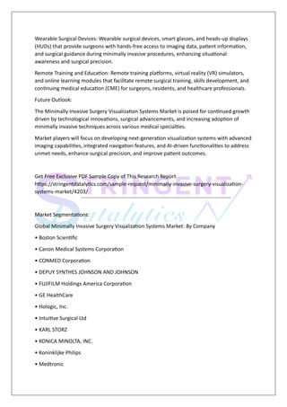 Wearable Surgical Devices: Wearable surgical devices, smart glasses, and heads-up displays
(HUDs) that provide surgeons with hands-free access to imaging data, patient information,
and surgical guidance during minimally invasive procedures, enhancing situational
awareness and surgical precision.
Remote Training and Education: Remote training platforms, virtual reality (VR) simulators,
and online learning modules that facilitate remote surgical training, skills development, and
continuing medical education (CME) for surgeons, residents, and healthcare professionals.
Future Outlook:
The Minimally Invasive Surgery Visualization Systems Market is poised for continued growth
driven by technological innovations, surgical advancements, and increasing adoption of
minimally invasive techniques across various medical specialties.
Market players will focus on developing next-generation visualization systems with advanced
imaging capabilities, integrated navigation features, and AI-driven functionalities to address
unmet needs, enhance surgical precision, and improve patient outcomes.
Get Free Exclusive PDF Sample Copy of This Research Report
https://stringentdatalytics.com/sample-request/minimally-invasive-surgery-visualization-
systems-market/4203/
Market Segmentations:
Global Minimally Invasive Surgery Visualization Systems Market: By Company
• Boston Scientific
• Canon Medical Systems Corporation
• CONMED Corporation
• DEPUY SYNTHES JOHNSON AND JOHNSON
• FUJIFILM Holdings America Corporation
• GE HealthCare
• Hologic, Inc.
• Intuitive Surgical Ltd
• KARL STORZ
• KONICA MINOLTA, INC.
• Koninklijke Philips
• Medtronic
 