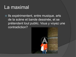 La maximalIls expérimentent, entre musique, arts de la scène et bande dessinée, et se prétendent tout public. Vous y voyez une contradiction?