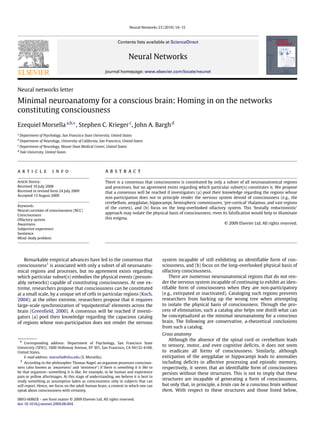 Neural Networks 23 (2010) 14–15



                                                                  Contents lists available at ScienceDirect


                                                                         Neural Networks
                                                          journal homepage: www.elsevier.com/locate/neunet



Neural networks letter

Minimal neuroanatomy for a conscious brain: Homing in on the networks
constituting consciousness
Ezequiel Morsella a,b,∗ , Stephen C. Krieger c , John A. Bargh d
a
    Department of Psychology, San Francisco State University, United States
b
    Department of Neurology, University of California, San Francisco, United States
c
    Department of Neurology, Mount Sinai Medical Center, United States
d
    Yale University, United States




article                  info                             abstract
Article history:                                          There is a consensus that consciousness is constituted by only a subset of all neuroanatomical regions
Received 10 July 2008                                     and processes, but no agreement exists regarding which particular subset(s) constitutes it. We propose
Received in revised form 24 July 2009                     that a consensus will be reached if investigators (a) pool their knowledge regarding the regions whose
Accepted 13 August 2009
                                                          non-participation does not in principle render the nervous system devoid of consciousness (e.g., the
                                                          cerebellum, amygdalae, hippocampi, hemispheric commissures, ‘pre-cortical’ thalamus, and vast regions
Keywords:
                                                          of the cortex), and (b) focus on the long-overlooked olfactory system. This ‘brutally reductionistic’
Neural correlate of consciousness (NCC)
Consciousness
                                                          approach may isolate the physical basis of consciousness; even its falsification would help to illuminate
Olfactory system                                          this enigma.
Awareness                                                                                                                   © 2009 Elsevier Ltd. All rights reserved.
Subjective experience
Sentience
Mind–body problem




    Remarkable empirical advances have led to the consensus that                            system incapable of still exhibiting an identifiable form of con-
consciousness1 is associated with only a subset of all neuroanato-                          sciousness, and (b) focus on the long-overlooked physical basis of
mical regions and processes, but no agreement exists regarding                              olfactory consciousness.
which particular subset(s) embodies the physical events (presum-                                There are numerous neuroanatomical regions that do not ren-
ably networks) capable of constituting consciousness. At one ex-                            der the nervous system incapable of continuing to exhibit an iden-
treme, researchers propose that consciousness can be constituted                            tifiable form of consciousness when they are non-participatory
at a small scale, by a unique set of cells in particular regions (Koch,                     (e.g., extirpated or inactivated). Cataloging such regions prevents
2004); at the other extreme, researchers propose that it requires                           researchers from barking up the wrong tree when attempting
large-scale synchronization of ‘equipotential’ elements across the                          to isolate the physical basis of consciousness. Through the pro-
brain (Greenfield, 2000). A consensus will be reached if investi-                           cess of elimination, such a catalog also helps one distill what can
gators (a) pool their knowledge regarding the capacious catalog                             be conceptualized as the minimal neuroanatomy for a conscious
of regions whose non-participation does not render the nervous                              brain. The following are conservative, a-theoretical conclusions
                                                                                            from such a catalog.
                                                                                            Gross anatomy
    ∗                                                                                          Although the absence of the spinal cord or cerebellum leads
    Corresponding address: Department of Psychology, San Francisco State
University (SFSU), 1600 Holloway Avenue, EP 301, San Francisco, CA 94132-4168,
                                                                                            to sensory, motor, and even cognitive deficits, it does not seem
United States.                                                                              to eradicate all forms of consciousness. Similarly, although
    E-mail address: morsella@sfsu.edu (E. Morsella).                                        extirpation of the amygdalae or hippocampi leads to anomalies
 1 According to the philosopher Thomas Nagel, an organism possesses conscious-              including deficits in affective processing and episodic memory,
ness (also known as ‘awareness’ and ‘sentience’) if there is something it is like to        respectively, it seems that an identifiable form of consciousness
be that organism—something it is like, for example, to be human and experience              persists without these structures. This is not to imply that these
pain or yellow afterimages. At this stage of understanding, we believe it is best to
study something as assumption laden as consciousness only in subjects that can
                                                                                            structures are incapable of generating a form of consciousness,
self-report. Hence, we focus on the adult human brain, a context in which one can           but only that, in principle, a brain can be a conscious brain without
speak about consciousness with certainty.                                                   them. With respect to these structures and those listed below,
0893-6080/$ – see front matter © 2009 Elsevier Ltd. All rights reserved.
doi:10.1016/j.neunet.2009.08.004
 