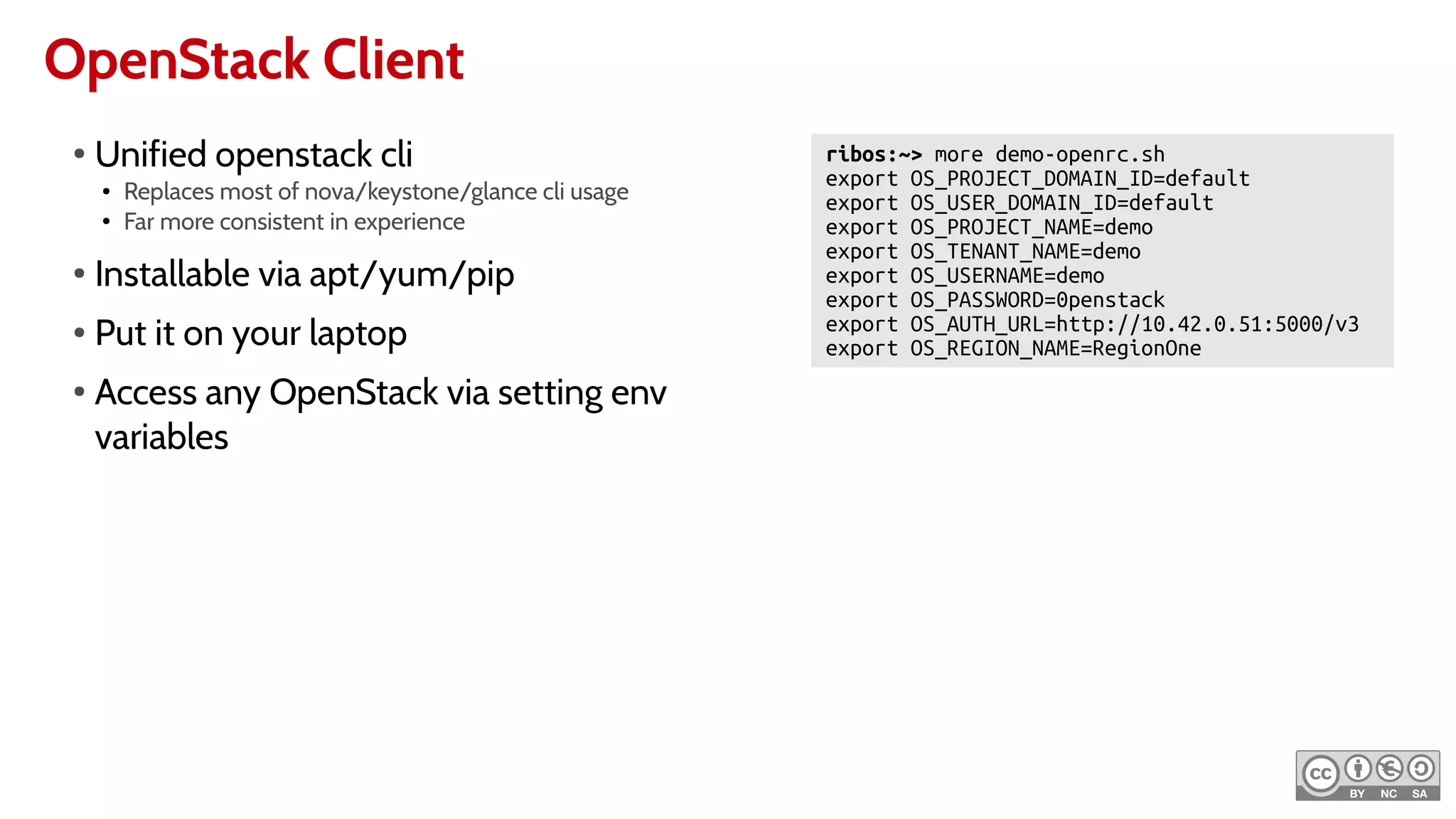 OpenStack Client
ribos:~> more demo-openrc.sh
export OS_PROJECT_DOMAIN_ID=default
export OS_USER_DOMAIN_ID=default
export OS_PROJECT_NAME=demo
export OS_TENANT_NAME=demo
export OS_USERNAME=demo
export OS_PASSWORD=0penstack
export OS_AUTH_URL=http://10.42.0.51:5000/v3
export OS_REGION_NAME=RegionOne
●
Unified openstack cli
● Replaces most of nova/keystone/glance cli usage
● Far more consistent in experience
●
Installable via apt/yum/pip
● Put it on your laptop
●
Access any OpenStack via setting env
variables
 
