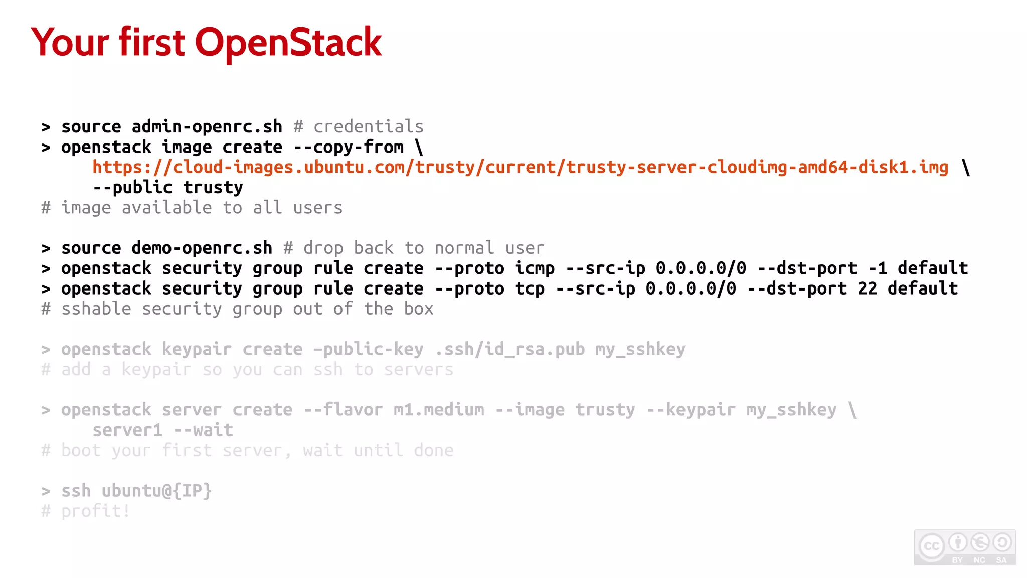 Your first OpenStack
> source admin-openrc.sh # credentials
> openstack image create --copy-from 
https://cloud-images.ubuntu.com/trusty/current/trusty-server-cloudimg-amd64-disk1.img 
--public trusty
# image available to all users
> source demo-openrc.sh # drop back to normal user
> openstack security group rule create --proto icmp --src-ip 0.0.0.0/0 --dst-port -1 default
> openstack security group rule create --proto tcp --src-ip 0.0.0.0/0 --dst-port 22 default
# sshable security group out of the box
> openstack keypair create –public-key .ssh/id_rsa.pub my_sshkey
# add a keypair so you can ssh to servers
> openstack server create --flavor m1.medium --image trusty --keypair my_sshkey 
server1 --wait
# boot your first server, wait until done
> ssh ubuntu@{IP}
# profit!
 