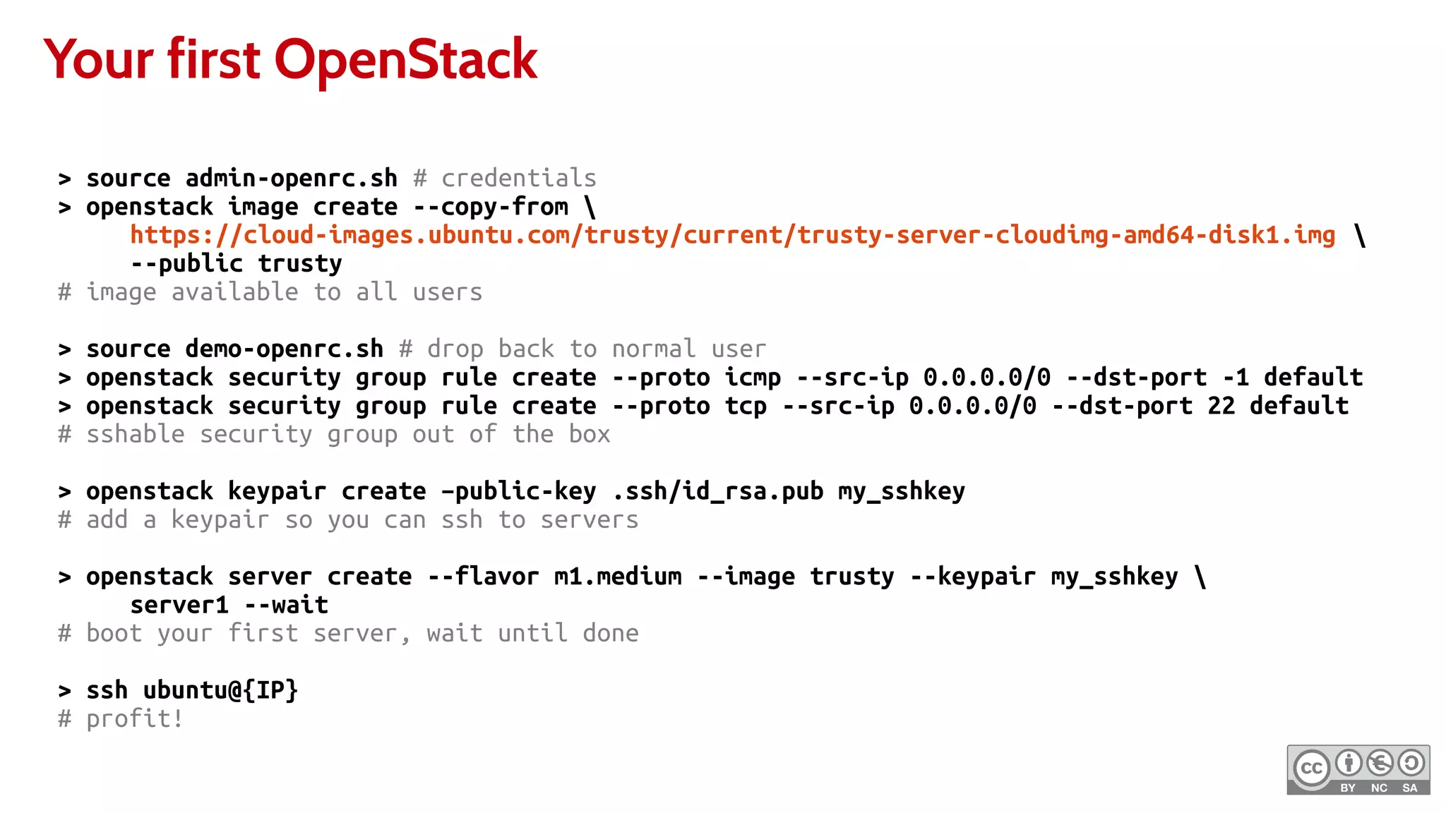 Your first OpenStack
> source admin-openrc.sh # credentials
> openstack image create --copy-from 
https://cloud-images.ubuntu.com/trusty/current/trusty-server-cloudimg-amd64-disk1.img 
--public trusty
# image available to all users
> source demo-openrc.sh # drop back to normal user
> openstack security group rule create --proto icmp --src-ip 0.0.0.0/0 --dst-port -1 default
> openstack security group rule create --proto tcp --src-ip 0.0.0.0/0 --dst-port 22 default
# sshable security group out of the box
> openstack keypair create –public-key .ssh/id_rsa.pub my_sshkey
# add a keypair so you can ssh to servers
> openstack server create --flavor m1.medium --image trusty --keypair my_sshkey 
server1 --wait
# boot your first server, wait until done
> ssh ubuntu@{IP}
# profit!
 