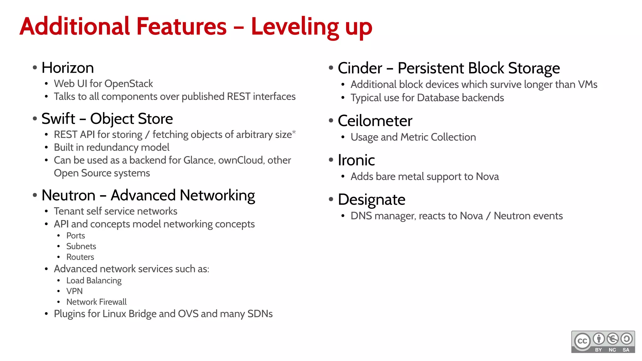 Additional Features – Leveling up
●
Horizon
●
Web UI for OpenStack
●
Talks to all components over published REST interfaces
●
Swift – Object Store
●
REST API for storing / fetching objects of arbitrary size*
●
Built in redundancy model
●
Can be used as a backend for Glance, ownCloud, other
Open Source systems
●
Neutron – Advanced Networking
●
Tenant self service networks
●
API and concepts model networking concepts
● Ports
● Subnets
● Routers
● Advanced network services such as:
● Load Balancing
● VPN
● Network Firewall
●
Plugins for Linux Bridge and OVS and many SDNs
●
Cinder – Persistent Block Storage
● Additional block devices which survive longer than VMs
● Typical use for Database backends
●
Ceilometer
● Usage and Metric Collection
●
Ironic
●
Adds bare metal support to Nova
●
Designate
● DNS manager, reacts to Nova / Neutron events
 