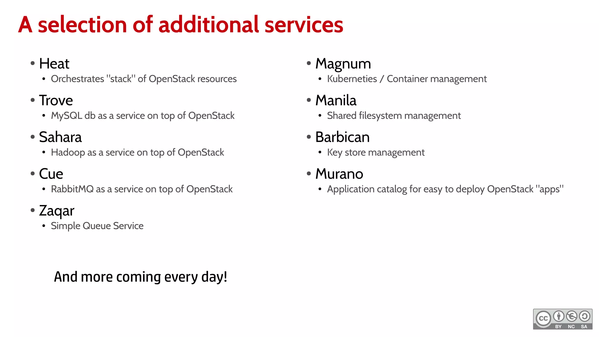 A selection of additional services
●
Heat
● Orchestrates "stack" of OpenStack resources
●
Trove
● MySQL db as a service on top of OpenStack
● Sahara
● Hadoop as a service on top of OpenStack
●
Cue
● RabbitMQ as a service on top of OpenStack
●
Zaqar
● Simple Queue Service
●
Magnum
● Kuberneties / Container management
●
Manila
● Shared filesystem management
● Barbican
● Key store management
●
Murano
● Application catalog for easy to deploy OpenStack "apps"
And more coming every day!
 