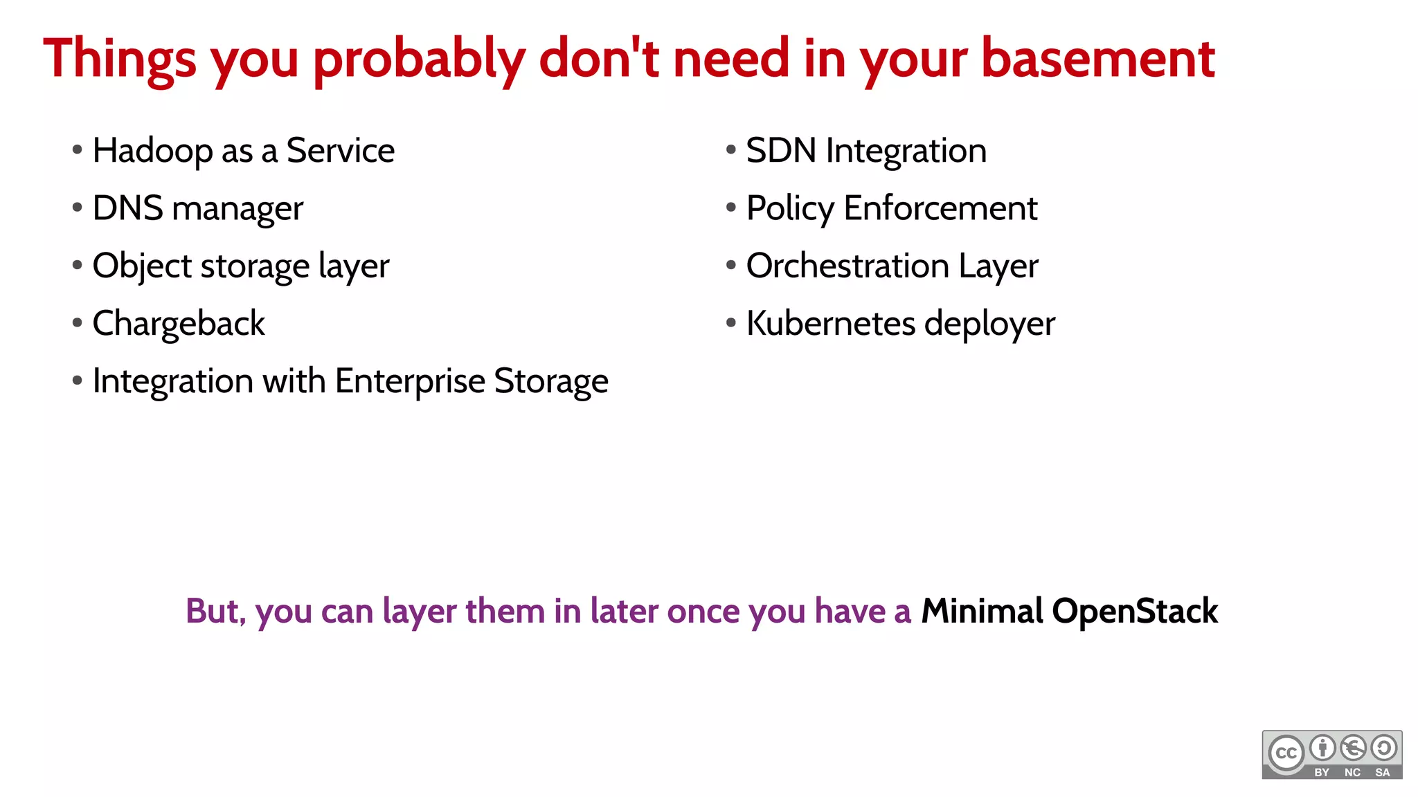 Things you probably don't need in your basement
●
Hadoop as a Service
●
DNS manager
●
Object storage layer
●
Chargeback
● Integration with Enterprise Storage
●
SDN Integration
●
Policy Enforcement
●
Orchestration Layer
●
Kubernetes deployer
But, you can layer them in later once you have a Minimal OpenStack
 