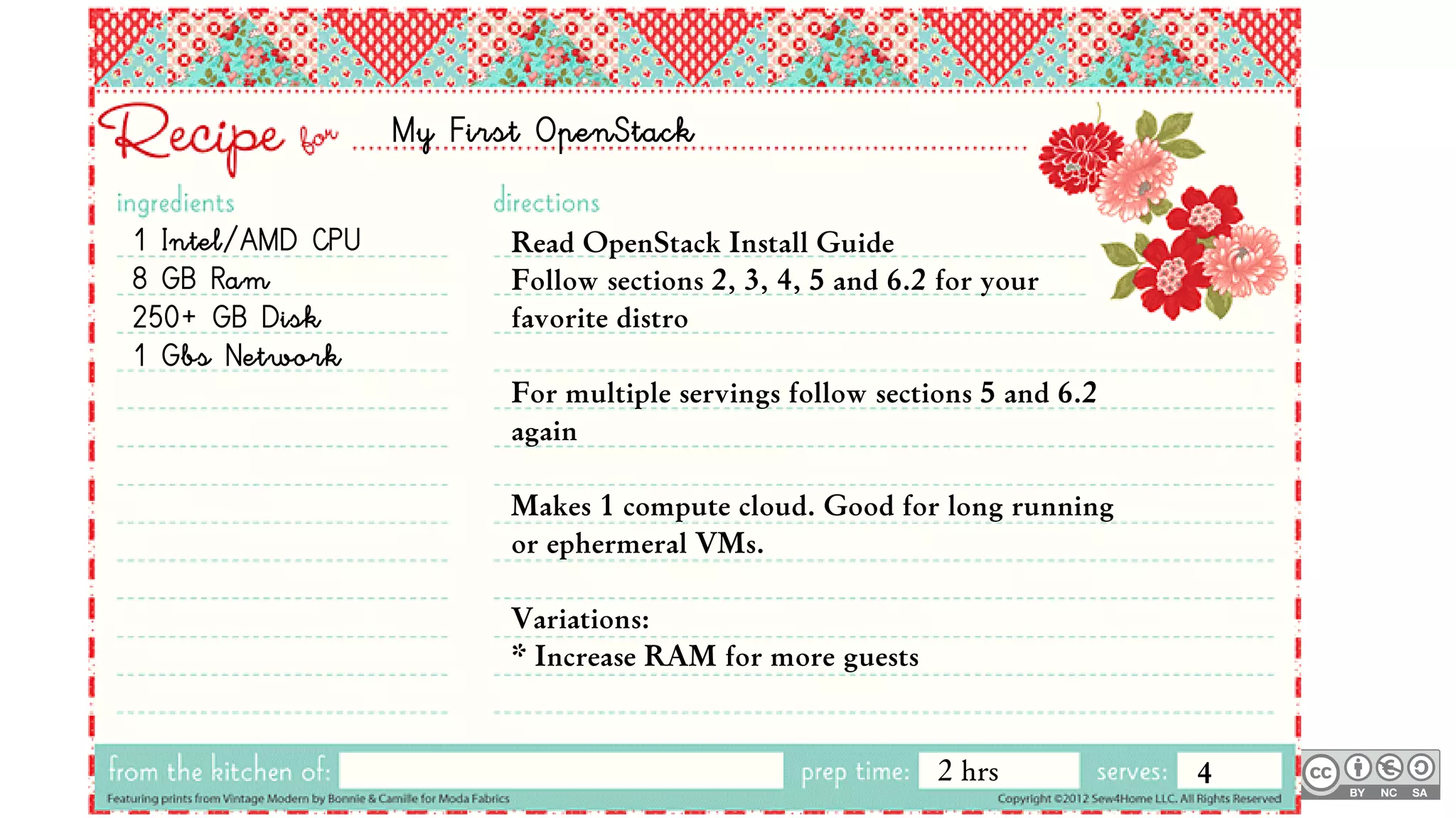 My First OpenStack
1 Intel/AMD CPU
8 GB Ram
250+ GB Disk
1 Gbs Network
Read OpenStack Install Guide
Follow sections 2, 3, 4, 5 and 6.2 for your
favorite distro
For multiple servings follow sections 5 and 6.2
again
Makes 1 compute cloud. Good for long running
or ephermeral VMs.
Variations:
* Increase RAM for more guests
2 hrs 4
 