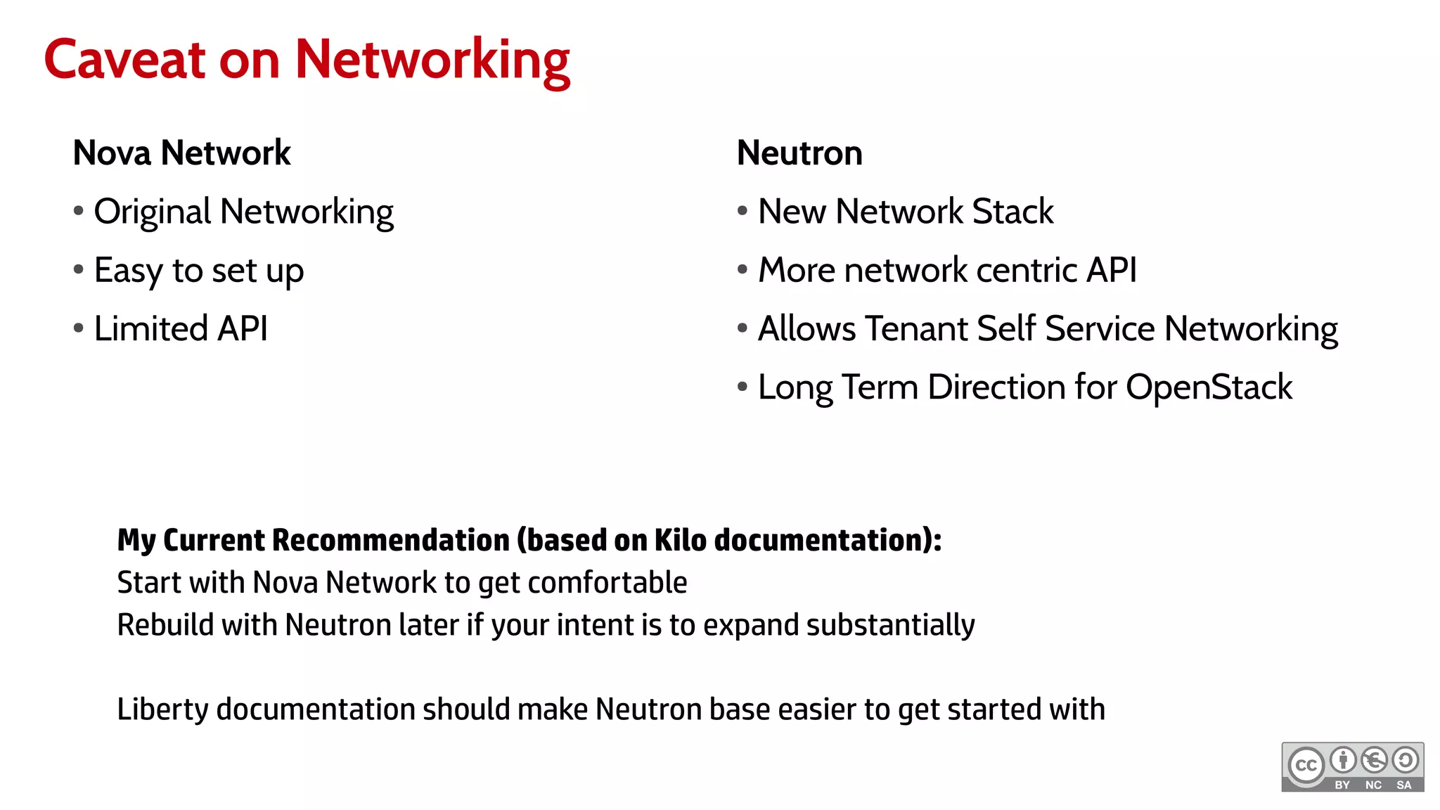 Caveat on Networking
Nova Network
●
Original Networking
●
Easy to set up
●
Limited API
Neutron
●
New Network Stack
●
More network centric API
●
Allows Tenant Self Service Networking
● Long Term Direction for OpenStack
My Current Recommendation (based on Kilo documentation):
Start with Nova Network to get comfortable
Rebuild with Neutron later if your intent is to expand substantially
Liberty documentation should make Neutron base easier to get started with
 
