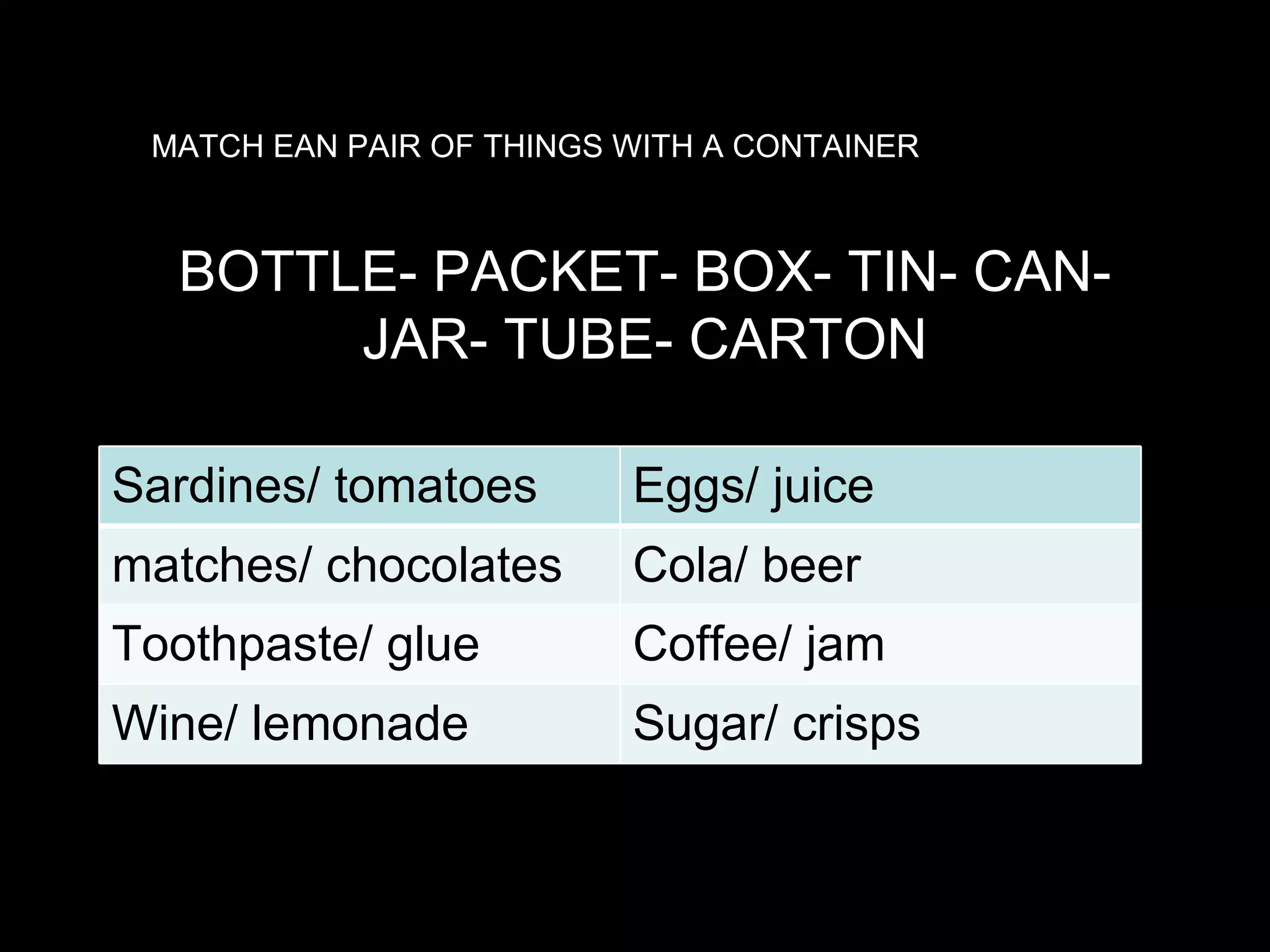 MATCH EAN PAIR OF THINGS WITH A CONTAINER BOTTLE- PACKET- BOX- TIN- CAN- JAR- TUBE- CARTON Sardines/ tomatoes Eggs/ juice matches/ chocolates Cola/ beer Toothpaste/ glue Coffee/ jam Wine/ lemonade Sugar/ crisps 