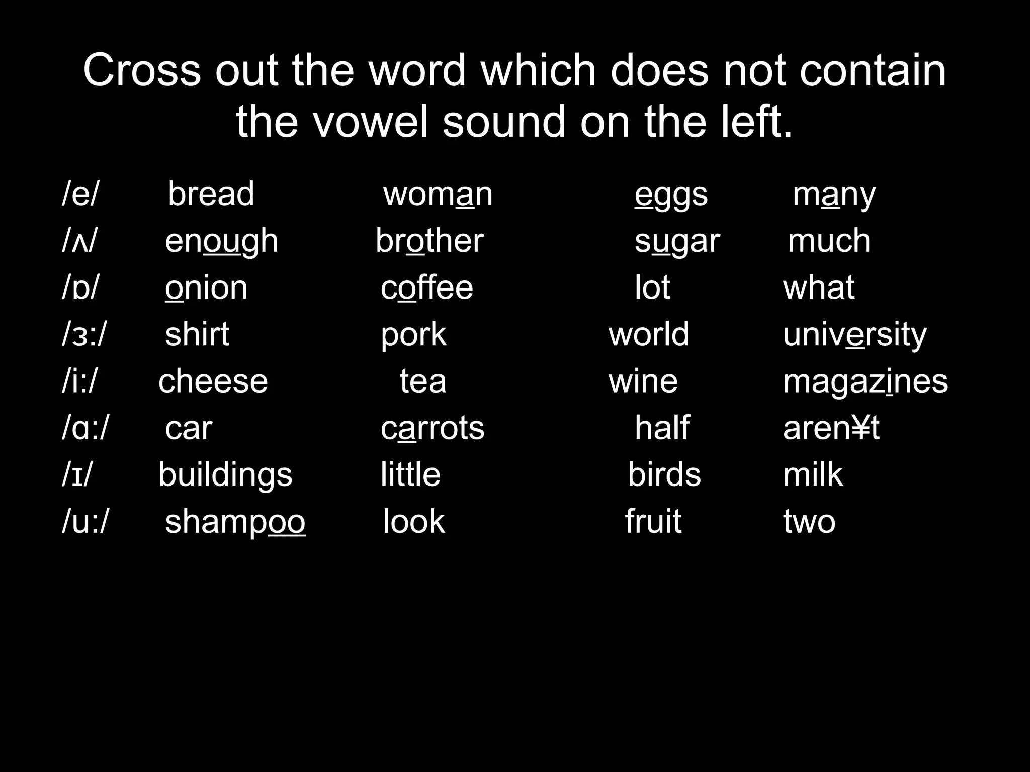 Cross out the word which does not contain the vowel sound on the left. /e/   bread   wom a n   e ggs  m a ny /ʌ/  en ou gh  br o ther   s u gar  much /ɒ/  o nion    c o ffee   lot what /ɜ:/ shirt    pork   world univ e rsity /i:/   cheese   tea   wine magaz i nes /ɑ:/ car    c a rrots   half aren´t /ɪ/   buildings   little   birds milk /u:/ shamp oo   look     fruit two 