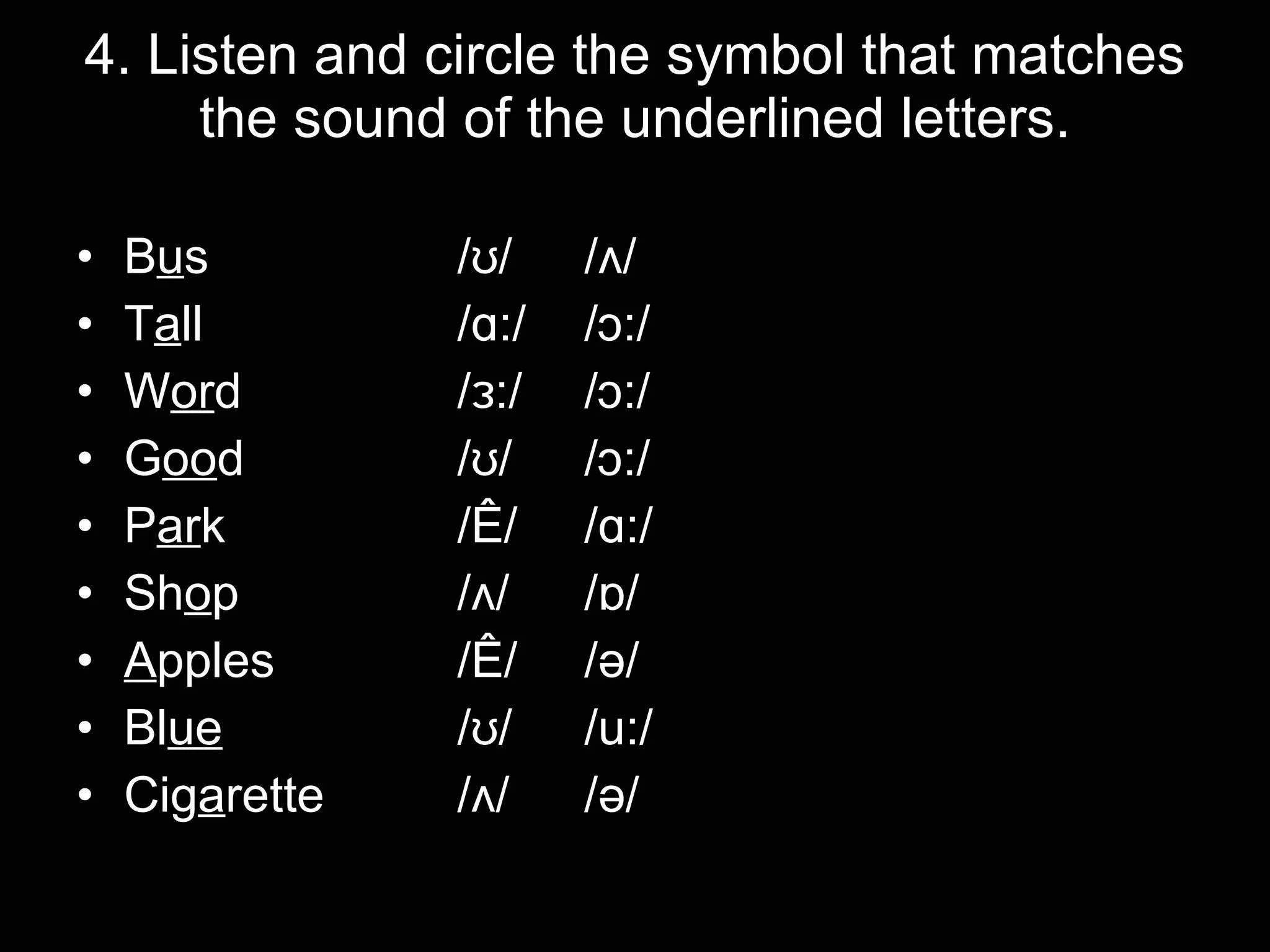 4. Listen and circle the symbol that matches the sound of the underlined letters. B u s /ʊ/ /ʌ/ T a ll /ɑ:/ /ɔ:/ W or d /ɜ:/ /ɔ:/ G oo d /ʊ/ /ɔ:/ P ar k /æ/ /ɑ:/ Sh o p /ʌ/ /ɒ/ A pples /æ/ /ə/ Bl ue /ʊ/ /u:/ Cig a rette /ʌ/ /ə/ 