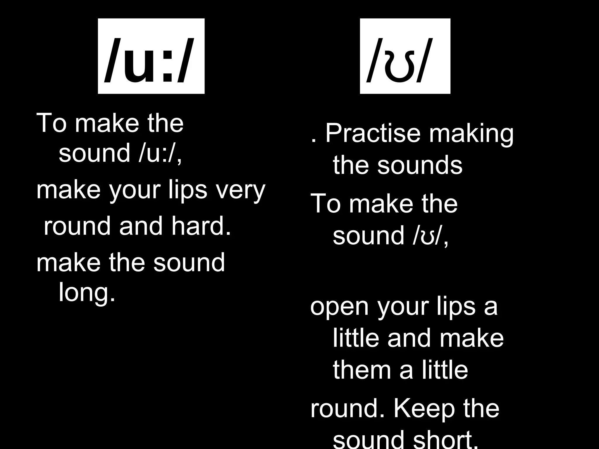 To make the sound /u:/,  make your lips very round and hard. make the sound long.  /u:/ /ʊ/ . Practise making the sounds To make the sound /ʊ/,  open your lips a little   and make them a little round. Keep the sound short. 