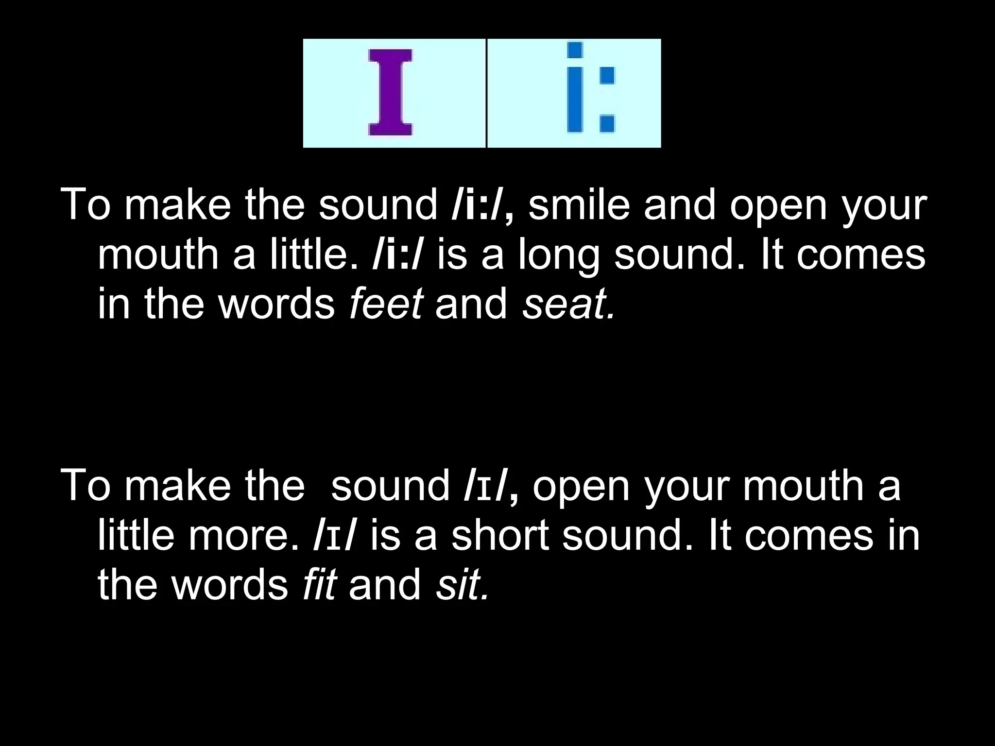 To make the sound  /i:/,  smile and open your mouth a little.  /i:/  is a long sound. It comes in the words  feet  and  seat.     To make the  sound  /ɪ/,  open your mouth a little more.  /ɪ/  is a short sound. It comes in the words  fit  and  sit. 