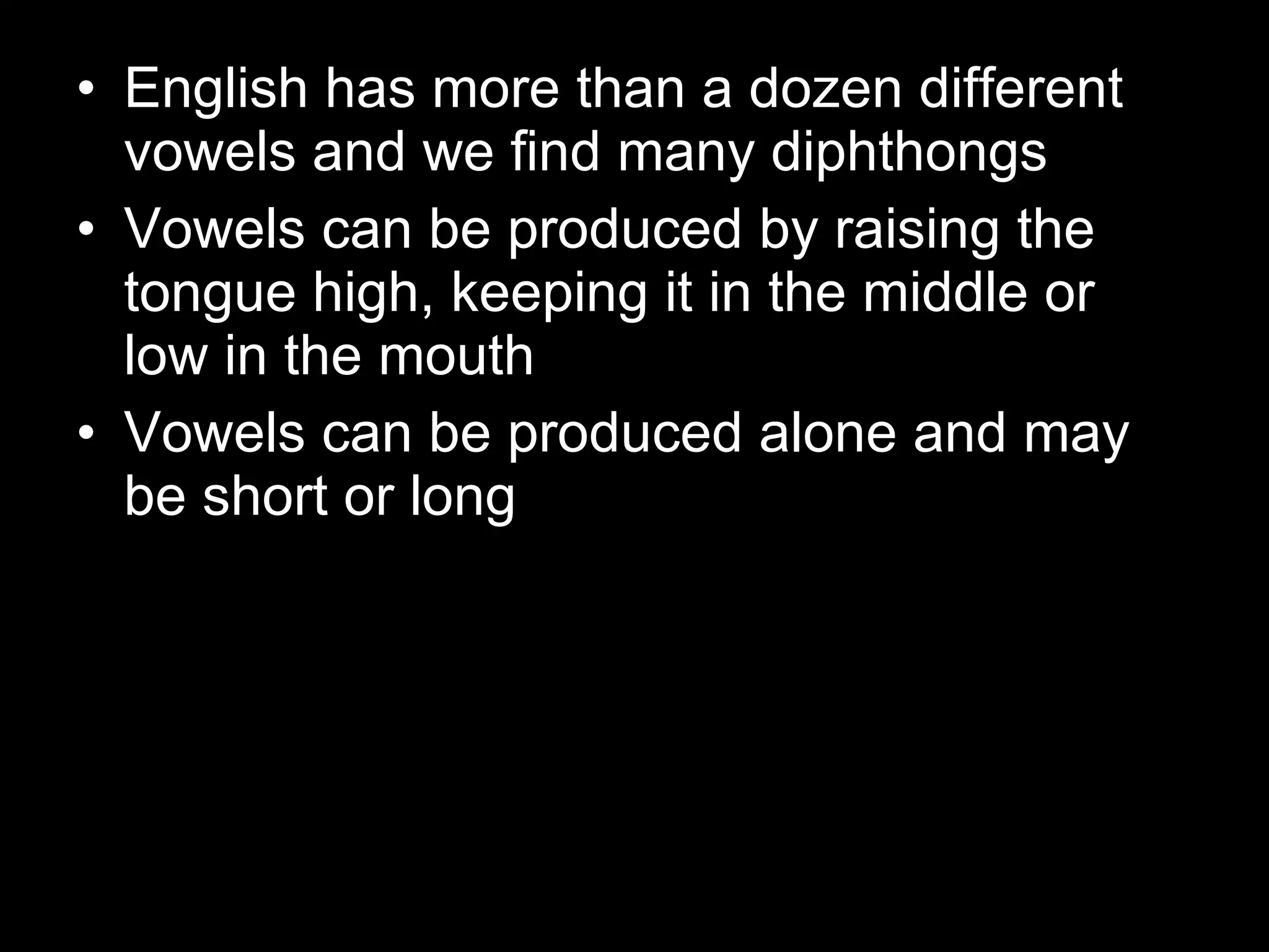 English has more than a dozen different vowels and we find many diphthongs Vowels can be produced by raising the tongue high, keeping it in the middle or low in the mouth Vowels can be produced alone and may be short or long 