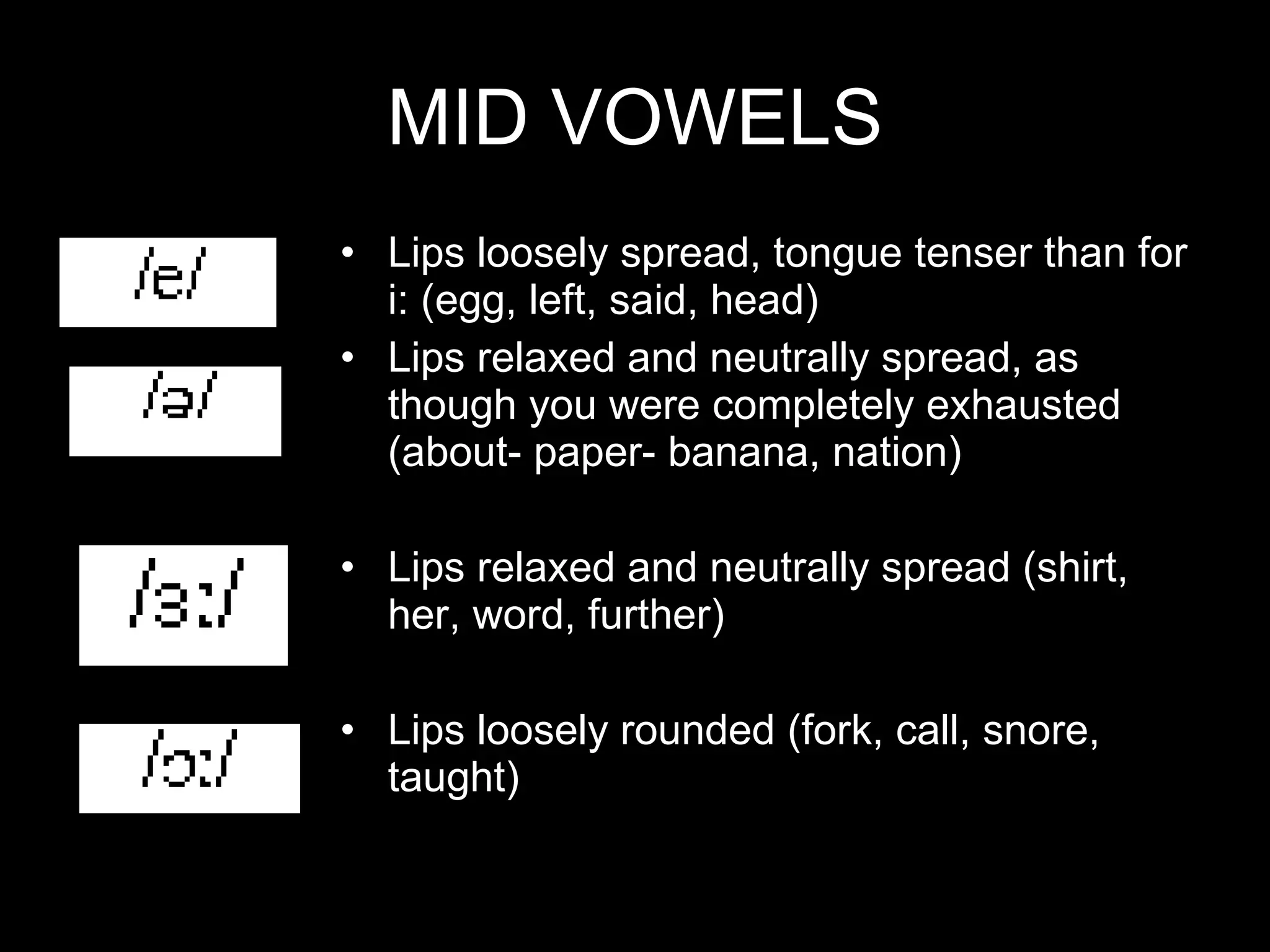 MID VOWELS Lips loosely spread, tongue tenser than for i: (egg, left, said, head) Lips relaxed and neutrally spread, as though you were completely exhausted (about- paper- banana, nation) Lips relaxed and neutrally spread (shirt, her, word, further) Lips loosely rounded (fork, call, snore, taught) 