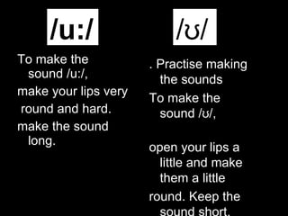 To make the sound /u:/,  make your lips very round and hard. make the sound long.  /u:/ /ʊ/ . Practise making the sounds To make the sound /ʊ/,  open your lips a little   and make them a little round. Keep the sound short. 