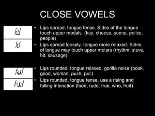 CLOSE VOWELS Lips spread, tongue tense. Sides of the tongue touch upper modals  (key. cheese, scene, police, people) Lips spread loosely, tongue more relaxed. Sides of tongue may touch upper molars (rhythm, sieve, hit, sausage) Lips rounded, tongue relaxed, gorilla noise (book, good, woman, push, pull) Lips rounded, tongue tense, use a rising and falling intonation (food, rude, true, who, fruit ) 