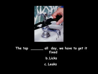 The tap  ______ all  day, we have to get it fixed Licks Leaks  