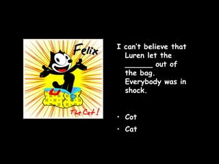 I can’t believe that Luren let the ______ out of the bag. Everybody was in shock. Cot Cat   