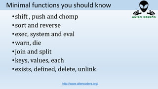•shift , push and chomp
•sort and reverse
•exec, system and eval
•warn, die
•join and split
•keys, values, each
•exists, defined, delete, unlink
http://www.aliencoders.org/
Minimal functions you should know
 