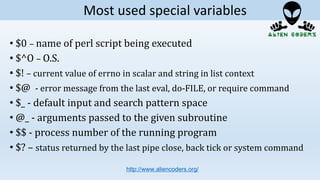 • $0 – name of perl script being executed
• $^O – O.S.
• $! – current value of errno in scalar and string in list context
• $@ - error message from the last eval, do-FILE, or require command
• $_ - default input and search pattern space
• @_ - arguments passed to the given subroutine
• $$ - process number of the running program
• $? – status returned by the last pipe close, back tick or system command
http://www.aliencoders.org/
Most used special variables
 