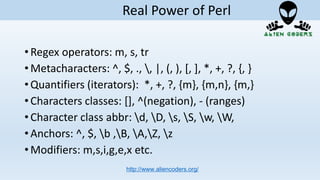 • Regex operators: m, s, tr
• Metacharacters: ^, $, ., , |, (, ), [, ], *, +, ?, {, }
• Quantifiers (iterators): *, +, ?, {m}, {m,n}, {m,}
• Characters classes: [], ^(negation), - (ranges)
• Character class abbr: d, D, s, S, w, W,
• Anchors: ^, $, b ,B, A,Z, z
• Modifiers: m,s,i,g,e,x etc.
http://www.aliencoders.org/
Real Power of Perl
 