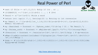  next if $file =~ m/.{1,2}/; #skip if its . or ..
 if($ARGV[0] =~/^(d+.){3}d+$/) { .. } # IPv4
 $word =~ s/^s+|s+$//; #trim a word
 return int( (split /./, $string)[0] ); #string to int conversion
 my $email =~ /^([a-zA-Z][w_.]{6,15})@([a-zA-Z0-9-]+).([a-zA-Z]{2,4})$/;
#email validation
 my ($matched) = $content =~ /$phone_code(.*?)d+/sg ? $1 : 'No Result.';
 my ($alexa_rank) = $content =~ m#globe-sm.jpg(?:.*?)">(.*?)</strong>?#gis
 ($version) = $content =~ /versions+(d+.d+(?:.d+)?)/mig; } # wp-version
 m#wp-(?:admin|content|includes)/(?!plugins|js).*?ver=(d+.d+(?:.d+)?(?:[-
w.]+)?)#mig; }
 $dob =~ #^((?:19|20)dd)[-/.](0[1-9]|1[012])[-/.](0[1-9]|[12][0-9]|3[01])$#;
#yyyy-mm-dd format
http://www.aliencoders.org/
Real Power of Perl
 