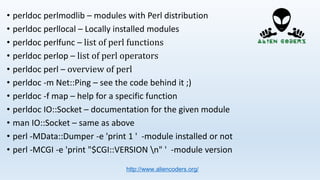 • perldoc perlmodlib – modules with Perl distribution
• perldoc perllocal – Locally installed modules
• perldoc perlfunc – list of perl functions
• perldoc perlop – list of perl operators
• perldoc perl – overview of perl
• perldoc -m Net::Ping – see the code behind it ;)
• perldoc -f map – help for a specific function
• perldoc IO::Socket – documentation for the given module
• man IO::Socket – same as above
• perl -MData::Dumper -e 'print 1 ' -module installed or not
• perl -MCGI -e 'print "$CGI::VERSION n" ' -module version
http://www.aliencoders.org/
 