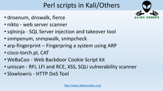 • dnsenum, dnswalk, fierce
• nikto - web server scanner
• sqlninja - SQL Server injection and takeover tool
• snmpenum, snmpwalk, snmpcheck
• arp-fingerprint – Fingerpring a system using ARP
• cisco-torch.pl, CAT
• WeBaCoo - Web Backdoor Cookie Script kit
• uniscan - RFI, LFI and RCE, XSS, SQLi vulnerability scanner
• Slowlowris - HTTP DoS Tool
http://www.aliencoders.org/
Perl scripts in Kali/Others
 
