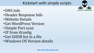 •DNS Info
•Header Response Info
•Website Details
•Get WordPress Version
•Simple Port scan
•IP from ifconfig
•Get GHDB list in a file
•Windows OS Version details
http://www.aliencoders.org/
Kickstart with simple scripts
 
