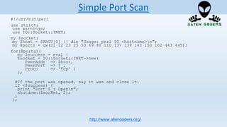 #!/usr/bin/perl
use strict;
use warnings;
use IO::Socket::INET;
my $socket;
my $host = $ARGV[0] || die "Usage: perl $0 <hostname>n";
my @ports = qw(21 22 23 25 53 69 80 110 137 139 143 150 162 443 445);
for(@ports){
my $success = eval {
$socket = IO::Socket::INET->new(
PeerAddr => $host,
PeerPort => $_,
Proto => 'tcp‘ )
};
#If the port was opened, say it was and close it.
if ($success) {
print "Port $_: Openn";
shutdown($socket, 2);
}
};
http://www.aliencoders.org/
Simple Port Scan
 