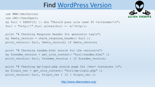use WWW::Mechanize;
use LWP::UserAgent;
my $url = $ARGV[0] || die "Should pass site name $0 <sitename>n";
$url = "http://".$url unless($url =~ m/^http/);
print "# Checking Response Header for generator tagn";
my $meta_version = check_response_header( $url );
print_version( $url, $meta_version) if $meta_version;
print "# Checking readme.html source for the versionn";
my $readme_version = get_site_content( "$url/readme.html" );
print_version( $url, $readme_version ) if $readme_version;
print "# Checking wp-login.php source page for ?ver= instances n";
my $login_ver = get_site_content( "$url/wp-login.php" );
print_version( $url, $login_ver ) if ( $login_ver );
http://www.aliencoders.org/
Find WordPress Version
 