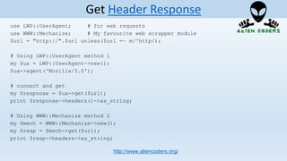 use LWP::UserAgent; # for web requests
use WWW::Mechanize; # My favourite web scrapper module
$url = "http://".$url unless($url =~ m/^http/);
# Using LWP::UserAgent method 1
my $ua = LWP::UserAgent->new();
$ua->agent('Mozilla/5.0');
# connect and get
my $response = $ua->get($url);
print $response->headers()->as_string;
# Using WWW::Mechanize method 2
my $mech = WWW::Mechanize->new();
my $resp = $mech->get($url);
print $resp->headers->as_string;
http://www.aliencoders.org/
Get Header Response
 