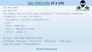 use Net::DNS;
use Net::IP;
die "Usage: perl $0 [site_name|IP Address]n" unless(scalar $ARGV[0]);
if($ARGV[0] =~/^(d+.){3}d+$/){
$ip_address = new Net::IP($ARGV[0],4);
} else {
$site = $ARGV[0];
$site =~ s#http[s]?://##;
$site =~ s/www.//;
}
my $res = Net::DNS::Resolver->new;
if($site){ show_ip(); show_ns(); show_mx(); show_soa(); }
show_ip_lookup() if($ip_address);
http://www.aliencoders.org/
Get DNS Info of a site
 