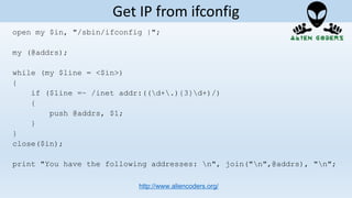open my $in, "/sbin/ifconfig |";
my (@addrs);
while (my $line = <$in>)
{
if ($line =~ /inet addr:((d+.){3}d+)/)
{
push @addrs, $1;
}
}
close($in);
print "You have the following addresses: n", join("n",@addrs), "n";
http://www.aliencoders.org/
Get IP from ifconfig
 