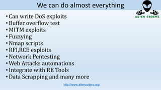 •Can write DoS exploits
•Buffer overflow test
•MITM exploits
•Fuzzying
•Nmap scripts
•RFI,RCE exploits
•Network Pentesting
•Web Attacks automations
•Integrate with RE Tools
•Data Scrapping and many more
http://www.aliencoders.org/
We can do almost everything
 