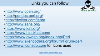 •http://www.cpan.org/
•http://perldoc.perl.org/
•https://twitter.com/jabra
•http://www.sans.org/
•https://www.kali.org/
•https://www.blackhat.com/
•https://www.owasp.org/index.php/Perl
•http://www.aliencoders.org/forum/Forum-perl
•http://www.iconsdb.com for icons used
http://www.aliencoders.org/
Links you can follow
 