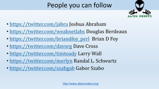 • https://twitter.com/jabra Joshua Abraham
• https://twitter.com/weaknetlabs Douglas Berdeaux
• https://twitter.com/briandfoy_perl Brian D Foy
• https://twitter.com/davorg Dave Cross
• https://twitter.com/timtoady Larry Wall
• https://twitter.com/merlyn Randal L. Schwartz
• https://twitter.com/szabgab Gabor Szabo
http://www.aliencoders.org/
People you can follow
 