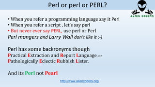 • When you refer a programming language say it Perl
• When you refer a script , let’s say perl
• But never ever say PERL, use perl or Perl
Perl mongers and Larry Wall don’t like it ;-)
Perl has some backronyms though
Practical Extraction and Report Language, or
Pathologically Eclectic Rubbish Lister.
And its Perl not Pearl
http://www.aliencoders.org/
Perl or perl or PERL?
 