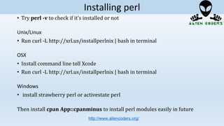 • Try perl -v to check if it’s installed or not
Unix/Linux
• Run curl -L http://xrl.us/installperlnix | bash in terminal
OSX
• Install command line toll Xcode
• Run curl -L http://xrl.us/installperlnix | bash in terminal
Windows
• install strawberry perl or activestate perl
Then install cpan App::cpanminus to install perl modules easily in future
http://www.aliencoders.org/
Installing perl
 