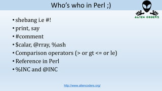 • shebang i.e #!
• print, say
• #comment
• $calar, @rray, %ash
• Comparison operators (> or gt <= or le)
• Reference in Perl
• %INC and @INC
http://www.aliencoders.org/
Who’s who in Perl ;)
 