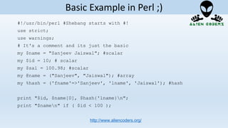 #!/usr/bin/perl #Shebang starts with #!
use strict;
use warnings;
# It's a comment and its just the basic
my $name = "Sanjeev Jaiswal"; #scalar
my $id = 10; # scalar
my $sal = 100.98; #scalar
my @name = ("Sanjeev", "Jaiswal"); #array
my %hash = ('fname'=>'Sanjeev', 'lname', 'Jaiswal'); #hash
print "$id, $name[0], $hash{'lname}n";
print "$namen" if ( $id < 100 );
http://www.aliencoders.org/
Basic Example in Perl ;)
 