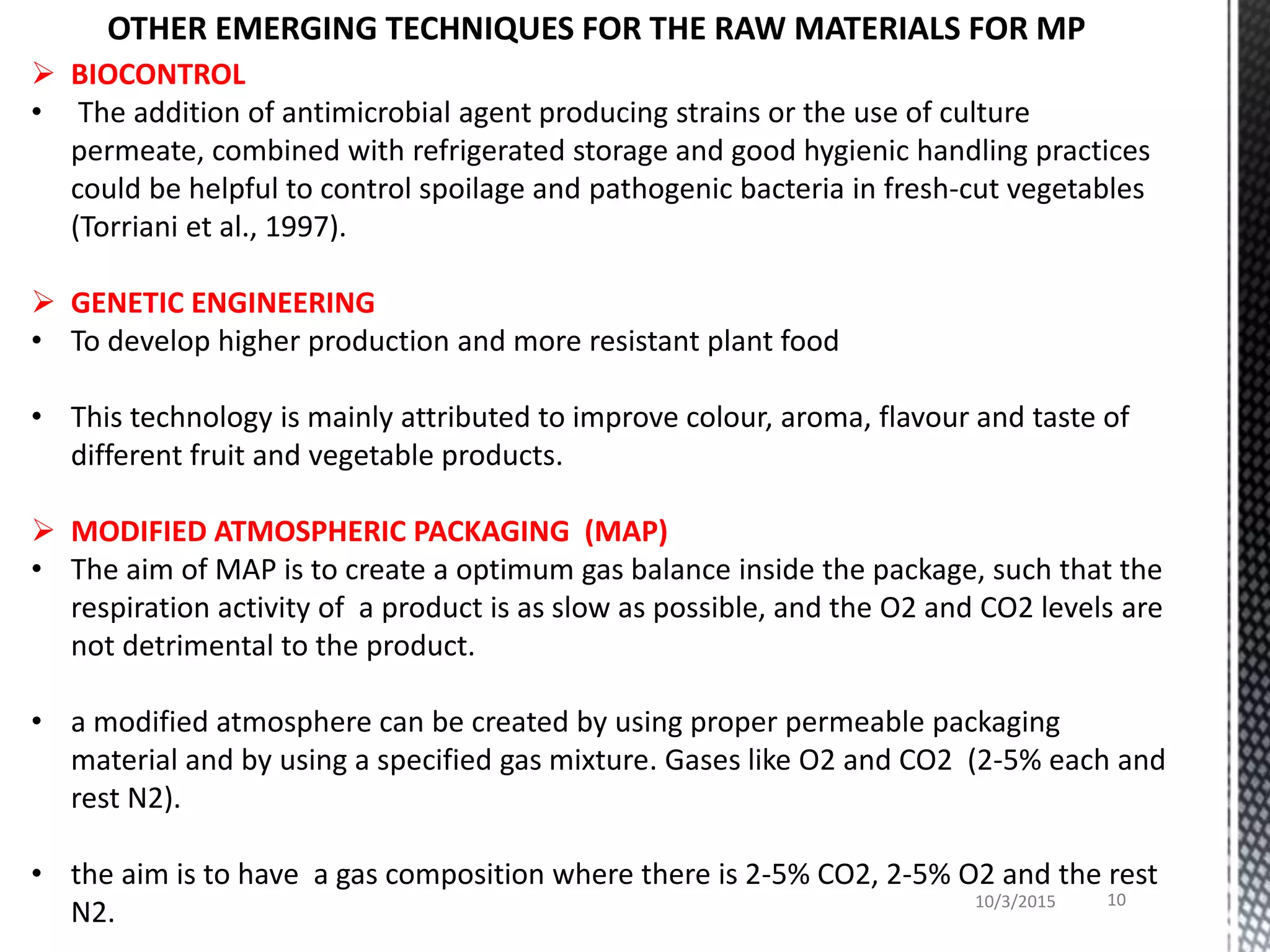 BIOCONTROL
• The addition of antimicrobial agent producing strains or the use of culture
permeate, combined with refrigerated storage and good hygienic handling practices
could be helpful to control spoilage and pathogenic bacteria in fresh-cut vegetables
(Torriani et al., 1997).
 GENETIC ENGINEERING
• To develop higher production and more resistant plant food
• This technology is mainly attributed to improve colour, aroma, flavour and taste of
different fruit and vegetable products.
 MODIFIED ATMOSPHERIC PACKAGING (MAP)
• The aim of MAP is to create a optimum gas balance inside the package, such that the
respiration activity of a product is as slow as possible, and the O2 and CO2 levels are
not detrimental to the product.
• a modified atmosphere can be created by using proper permeable packaging
material and by using a specified gas mixture. Gases like O2 and CO2 (2-5% each and
rest N2).
• the aim is to have a gas composition where there is 2-5% CO2, 2-5% O2 and the rest
N2. 10/3/2015 10
OTHER EMERGING TECHNIQUES FOR THE RAW MATERIALS FOR MP
 