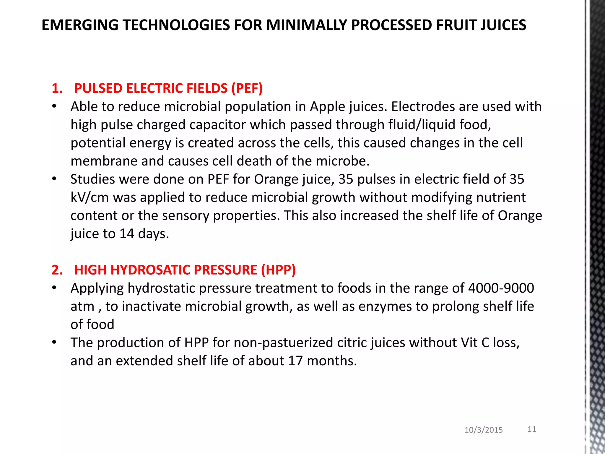 10/3/2015 11
EMERGING TECHNOLOGIES FOR MINIMALLY PROCESSED FRUIT JUICES
1. PULSED ELECTRIC FIELDS (PEF)
• Able to reduce microbial population in Apple juices. Electrodes are used with
high pulse charged capacitor which passed through fluid/liquid food,
potential energy is created across the cells, this caused changes in the cell
membrane and causes cell death of the microbe.
• Studies were done on PEF for Orange juice, 35 pulses in electric field of 35
kV/cm was applied to reduce microbial growth without modifying nutrient
content or the sensory properties. This also increased the shelf life of Orange
juice to 14 days.
2. HIGH HYDROSATIC PRESSURE (HPP)
• Applying hydrostatic pressure treatment to foods in the range of 4000-9000
atm , to inactivate microbial growth, as well as enzymes to prolong shelf life
of food
• The production of HPP for non-pastuerized citric juices without Vit C loss,
and an extended shelf life of about 17 months.
 