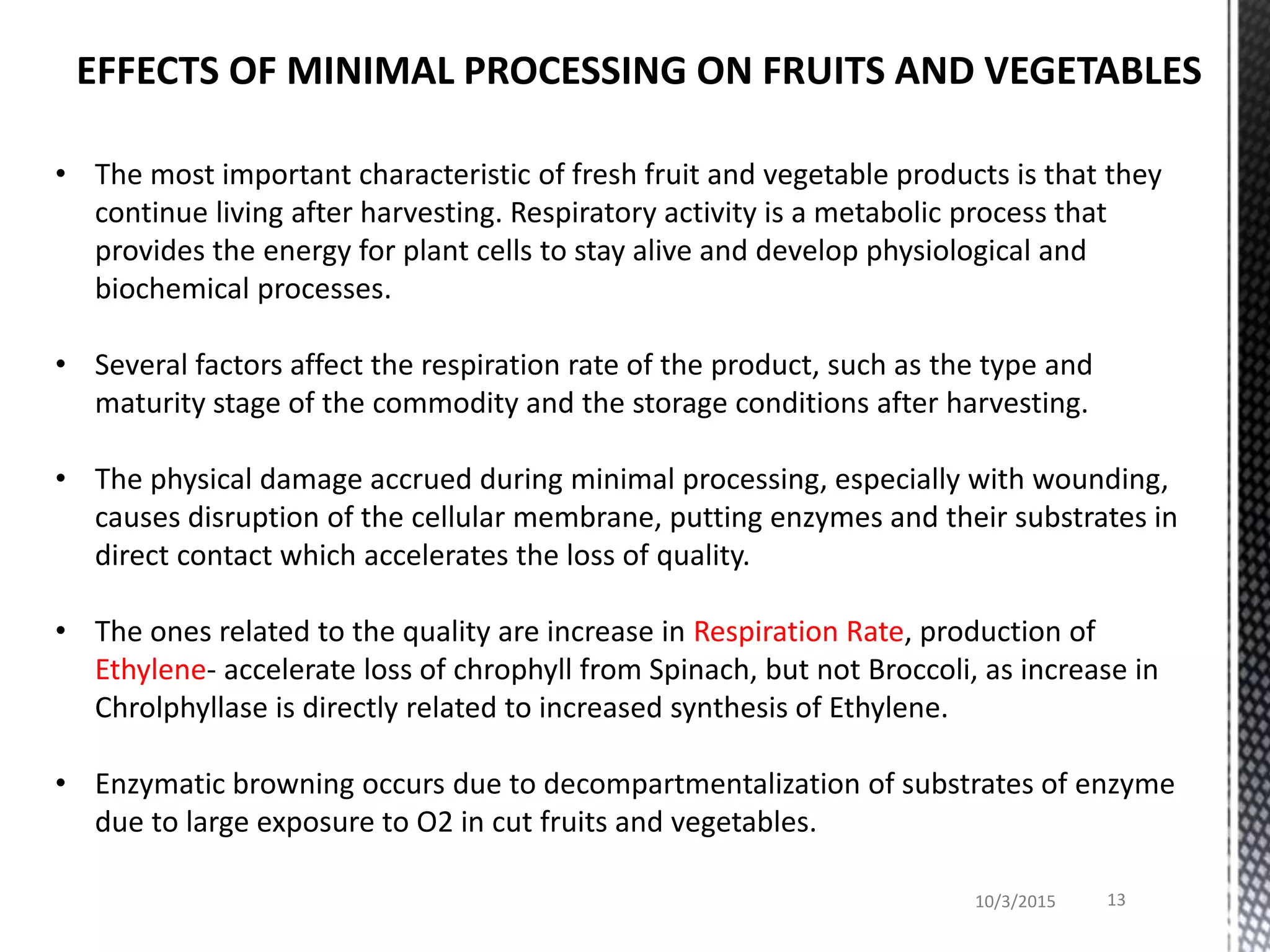 • The most important characteristic of fresh fruit and vegetable products is that they
continue living after harvesting. Respiratory activity is a metabolic process that
provides the energy for plant cells to stay alive and develop physiological and
biochemical processes.
• Several factors affect the respiration rate of the product, such as the type and
maturity stage of the commodity and the storage conditions after harvesting.
• The physical damage accrued during minimal processing, especially with wounding,
causes disruption of the cellular membrane, putting enzymes and their substrates in
direct contact which accelerates the loss of quality.
• The ones related to the quality are increase in Respiration Rate, production of
Ethylene- accelerate loss of chrophyll from Spinach, but not Broccoli, as increase in
Chrolphyllase is directly related to increased synthesis of Ethylene.
• Enzymatic browning occurs due to decompartmentalization of substrates of enzyme
due to large exposure to O2 in cut fruits and vegetables.
10/3/2015 13
EFFECTS OF MINIMAL PROCESSING ON FRUITS AND VEGETABLES
 