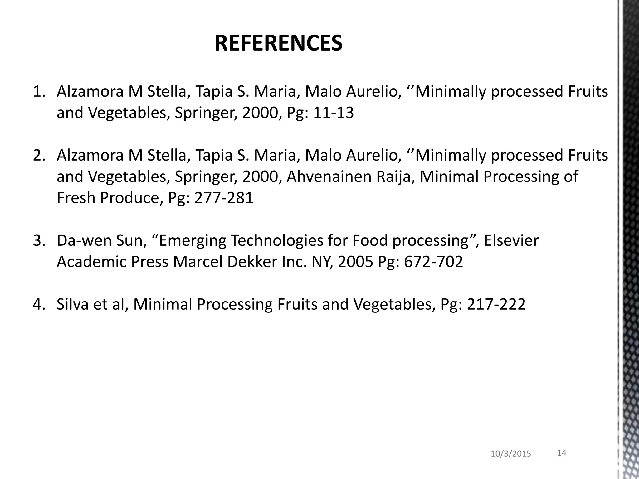 10/3/2015 14
REFERENCES
1. Alzamora M Stella, Tapia S. Maria, Malo Aurelio, ‘’Minimally processed Fruits
and Vegetables, Springer, 2000, Pg: 11-13
2. Alzamora M Stella, Tapia S. Maria, Malo Aurelio, ‘’Minimally processed Fruits
and Vegetables, Springer, 2000, Ahvenainen Raija, Minimal Processing of
Fresh Produce, Pg: 277-281
3. Da-wen Sun, “Emerging Technologies for Food processing”, Elsevier
Academic Press Marcel Dekker Inc. NY, 2005 Pg: 672-702
4. Silva et al, Minimal Processing Fruits and Vegetables, Pg: 217-222
 