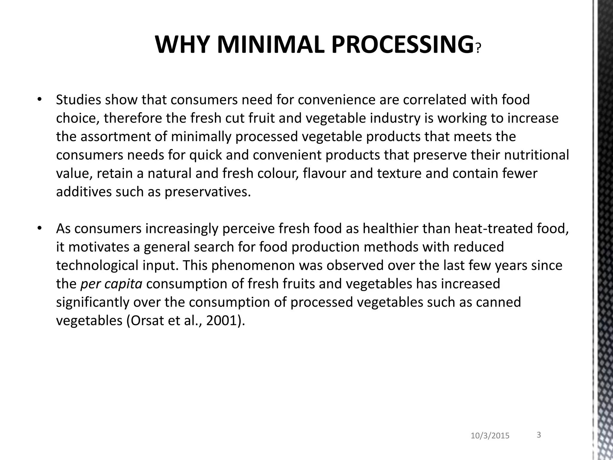 WHY MINIMAL PROCESSING?
• Studies show that consumers need for convenience are correlated with food
choice, therefore the fresh cut fruit and vegetable industry is working to increase
the assortment of minimally processed vegetable products that meets the
consumers needs for quick and convenient products that preserve their nutritional
value, retain a natural and fresh colour, flavour and texture and contain fewer
additives such as preservatives.
• As consumers increasingly perceive fresh food as healthier than heat-treated food,
it motivates a general search for food production methods with reduced
technological input. This phenomenon was observed over the last few years since
the per capita consumption of fresh fruits and vegetables has increased
significantly over the consumption of processed vegetables such as canned
vegetables (Orsat et al., 2001).
10/3/2015 3
 