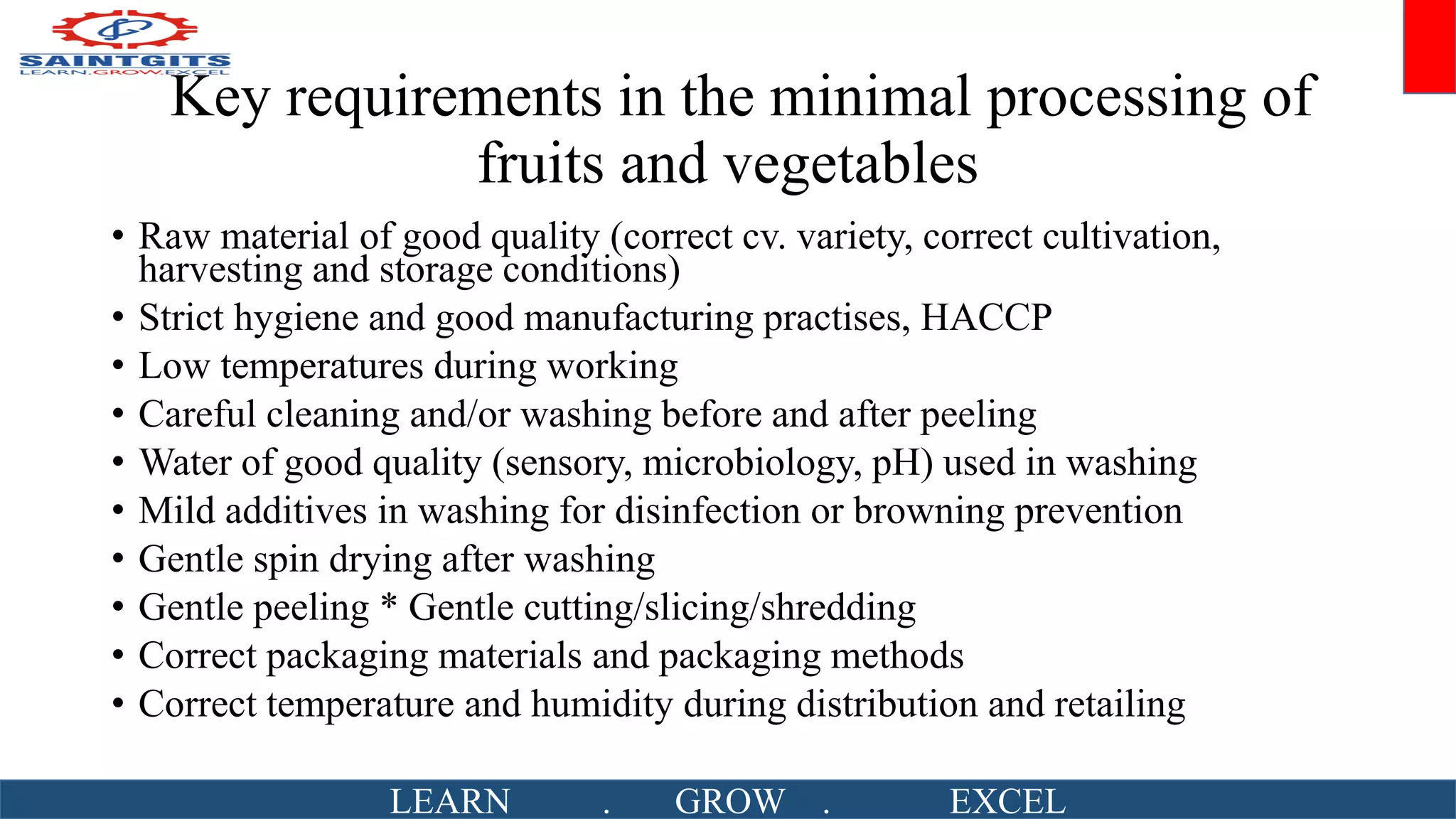 Key requirements in the minimal processing of
fruits and vegetables
• Raw material of good quality (correct cv. variety, correct cultivation,
harvesting and storage conditions)
• Strict hygiene and good manufacturing practises, HACCP
• Low temperatures during working
• Careful cleaning and/or washing before and after peeling
• Water of good quality (sensory, microbiology, pH) used in washing
• Mild additives in washing for disinfection or browning prevention
• Gentle spin drying after washing
• Gentle peeling * Gentle cutting/slicing/shredding
• Correct packaging materials and packaging methods
• Correct temperature and humidity during distribution and retailing
LEARN . GROW . EXCEL
 