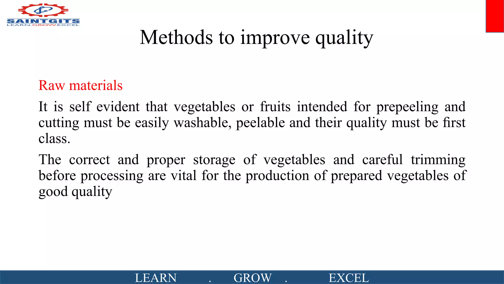 Methods to improve quality
Raw materials
It is self evident that vegetables or fruits intended for prepeeling and
cutting must be easily washable, peelable and their quality must be ﬁrst
class.
The correct and proper storage of vegetables and careful trimming
before processing are vital for the production of prepared vegetables of
good quality
LEARN . GROW . EXCEL
 