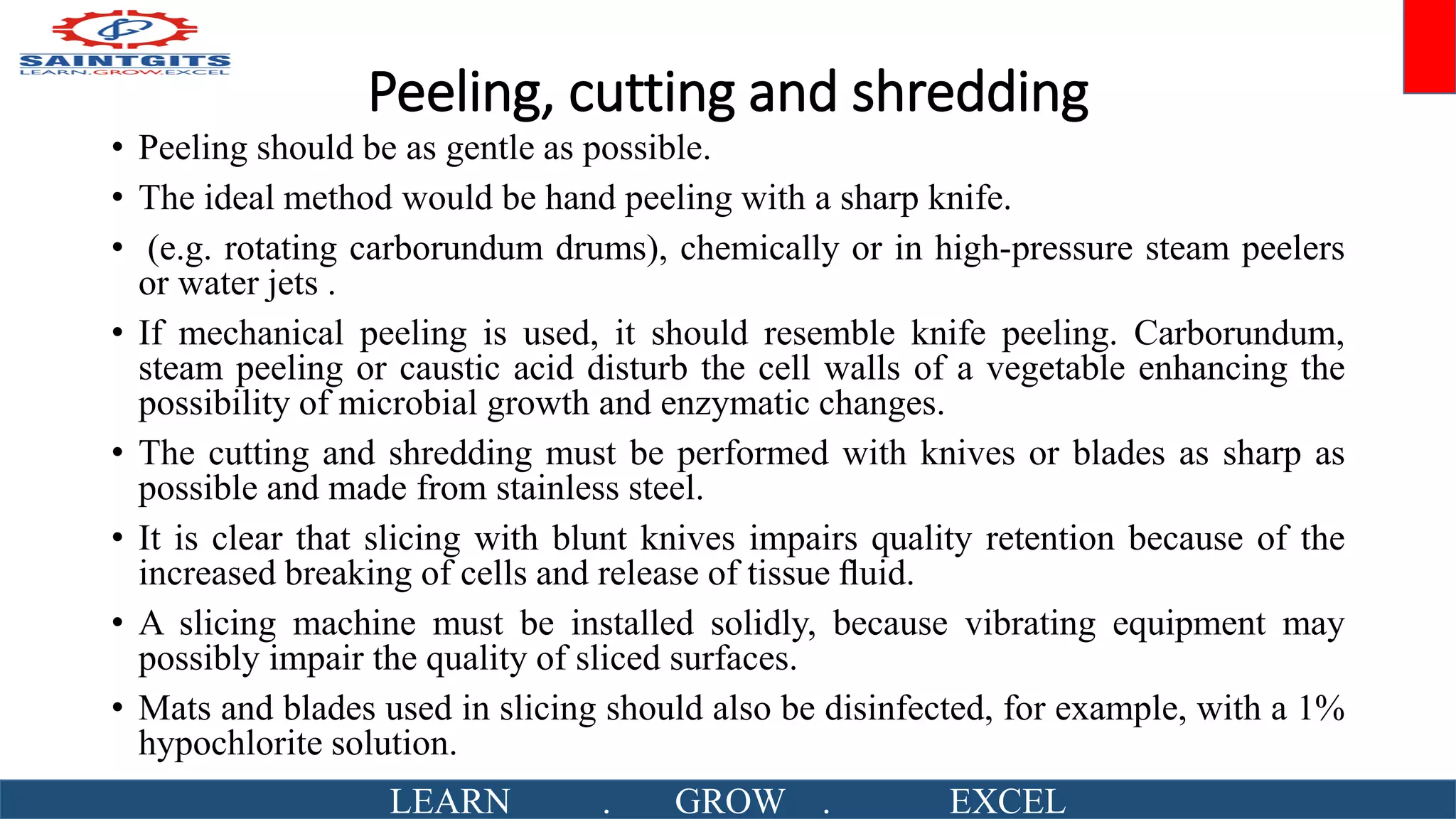 Peeling, cutting and shredding
• Peeling should be as gentle as possible.
• The ideal method would be hand peeling with a sharp knife.
• (e.g. rotating carborundum drums), chemically or in high-pressure steam peelers
or water jets .
• If mechanical peeling is used, it should resemble knife peeling. Carborundum,
steam peeling or caustic acid disturb the cell walls of a vegetable enhancing the
possibility of microbial growth and enzymatic changes.
• The cutting and shredding must be performed with knives or blades as sharp as
possible and made from stainless steel.
• It is clear that slicing with blunt knives impairs quality retention because of the
increased breaking of cells and release of tissue ﬂuid.
• A slicing machine must be installed solidly, because vibrating equipment may
possibly impair the quality of sliced surfaces.
• Mats and blades used in slicing should also be disinfected, for example, with a 1%
hypochlorite solution.
LEARN . GROW . EXCEL
 